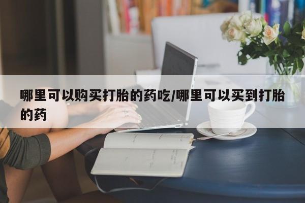 网上如何购买堕胎药哪里可以购买打胎的药吃/哪里可以买到打胎的药