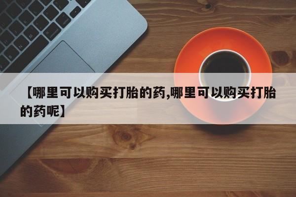 网上如何购买堕胎药【哪里可以购买打胎的药,哪里可以购买打胎的药呢】